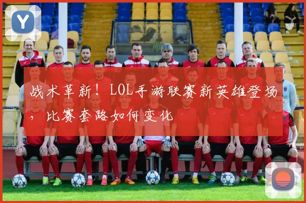 战术革新！LOL手游联赛新英雄登场，比赛套路如何变化
