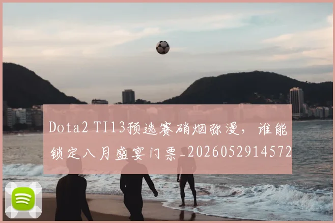Dota2 TI13预选赛硝烟弥漫，谁能锁定八月盛宴门票_20260529145722