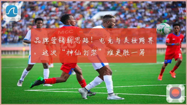 品牌营销新思路！电竞与美妆跨界，这次“神仙打架”谁更胜一筹