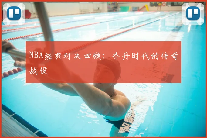 NBA经典对决回顾：乔丹时代的传奇战役