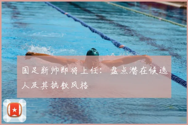 国足新帅即将上任：盘点潜在候选人及其执教风格