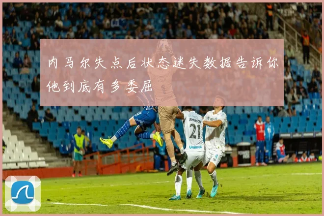 内马尔失点后状态迷失数据告诉你他到底有多委屈
