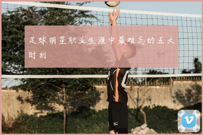 足球明星职业生涯中最难忘的五大时刻