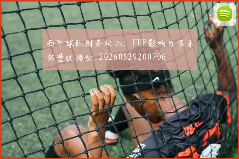 西甲球队财务状况：FFP影响与俱乐部营收揭秘_20260529200706
