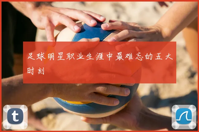 足球明星职业生涯中最难忘的五大时刻