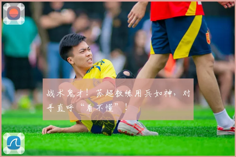 战术鬼才！苏超教练用兵如神，对手直呼“看不懂”！