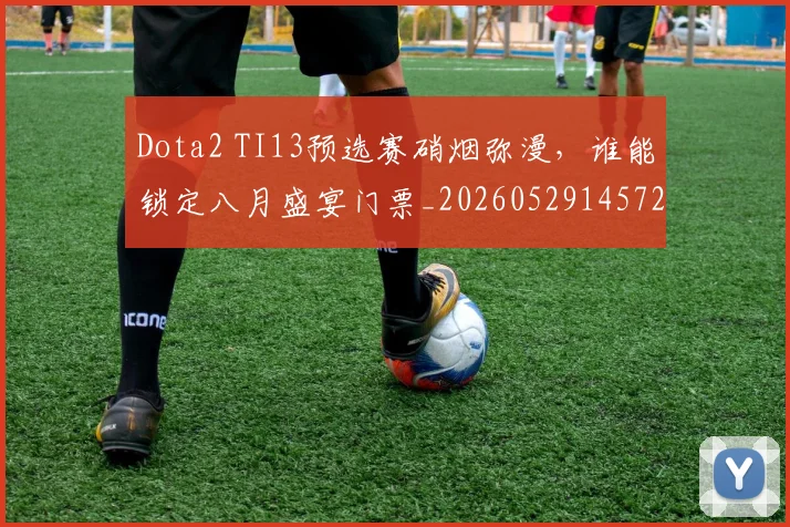 Dota2 TI13预选赛硝烟弥漫，谁能锁定八月盛宴门票_20260529145722