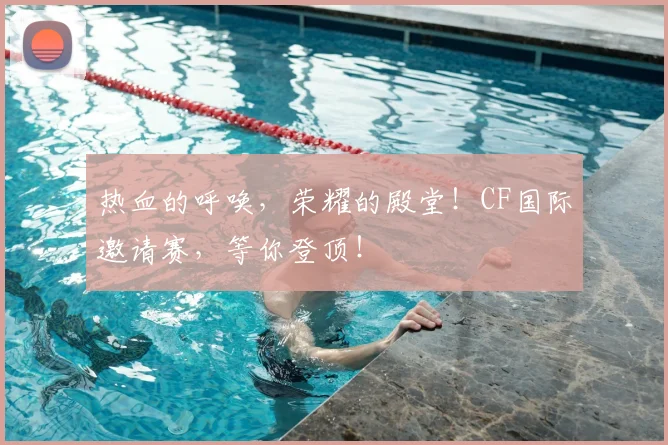 热血的呼唤，荣耀的殿堂！CF国际邀请赛，等你登顶！