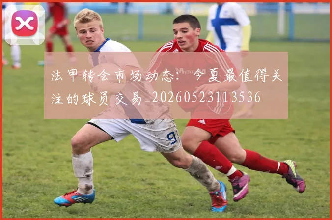 法甲转会市场动态：今夏最值得关注的球员交易_20260523113536