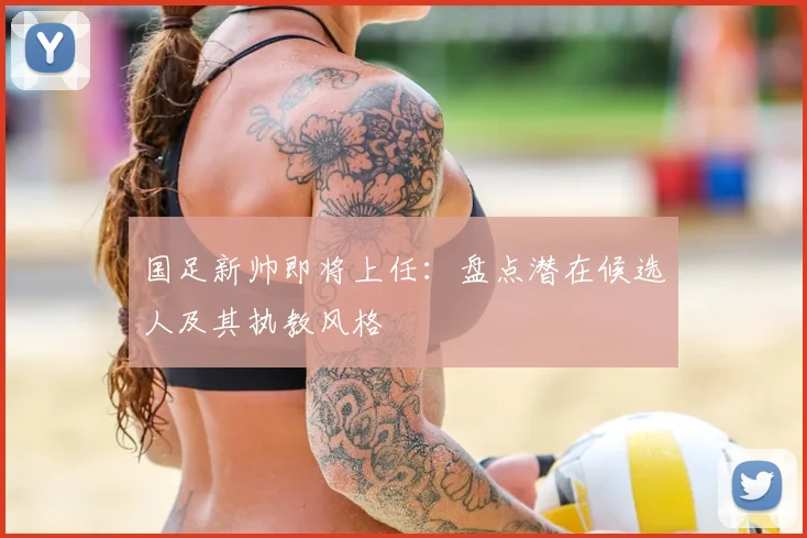 国足新帅即将上任：盘点潜在候选人及其执教风格