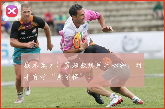 战术鬼才！苏超教练用兵如神，对手直呼“看不懂”！