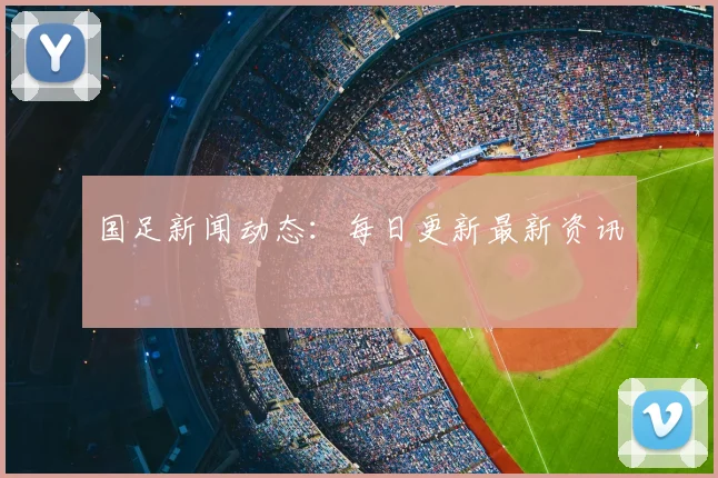 国足新闻动态：每日更新最新资讯
