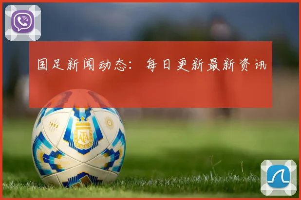 国足新闻动态：每日更新最新资讯